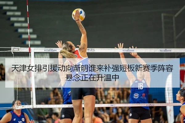 天津女排引援动向渐明谁来补强短板新赛季阵容悬念正在升温中